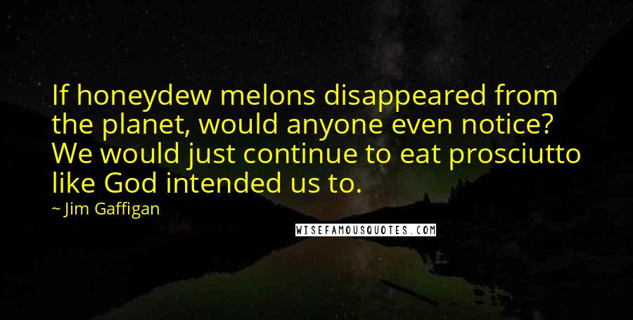 Jim Gaffigan Quotes: If honeydew melons disappeared from the planet, would anyone even notice? We would just continue to eat prosciutto like God intended us to.