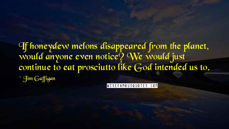 Jim Gaffigan Quotes: If honeydew melons disappeared from the planet, would anyone even notice? We would just continue to eat prosciutto like God intended us to.