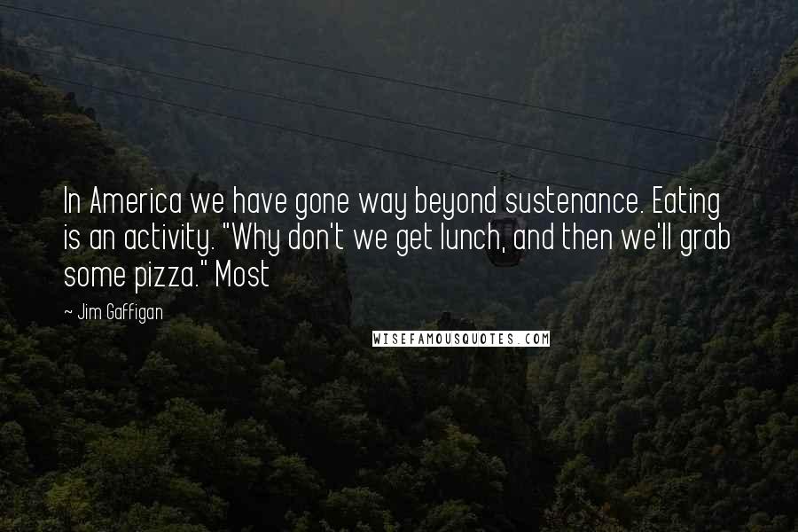 Jim Gaffigan Quotes: In America we have gone way beyond sustenance. Eating is an activity. "Why don't we get lunch, and then we'll grab some pizza." Most