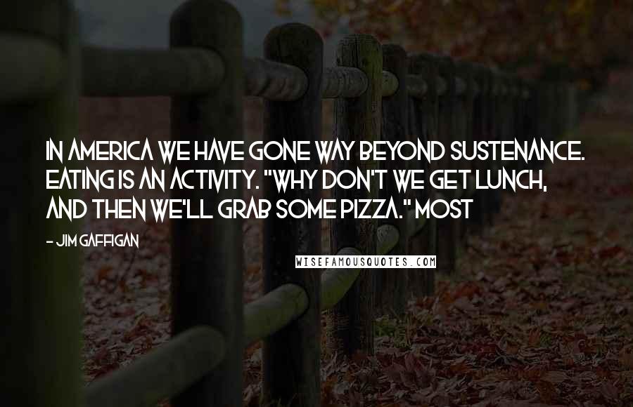 Jim Gaffigan Quotes: In America we have gone way beyond sustenance. Eating is an activity. "Why don't we get lunch, and then we'll grab some pizza." Most