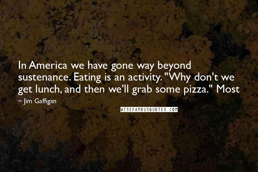 Jim Gaffigan Quotes: In America we have gone way beyond sustenance. Eating is an activity. "Why don't we get lunch, and then we'll grab some pizza." Most