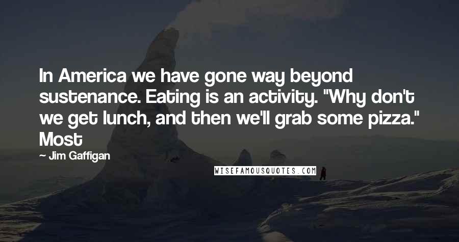 Jim Gaffigan Quotes: In America we have gone way beyond sustenance. Eating is an activity. "Why don't we get lunch, and then we'll grab some pizza." Most