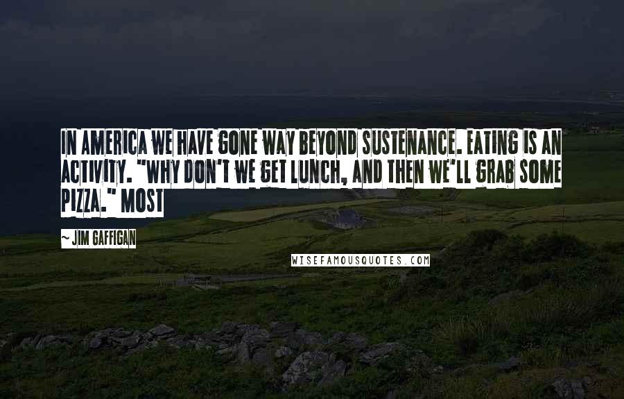 Jim Gaffigan Quotes: In America we have gone way beyond sustenance. Eating is an activity. "Why don't we get lunch, and then we'll grab some pizza." Most