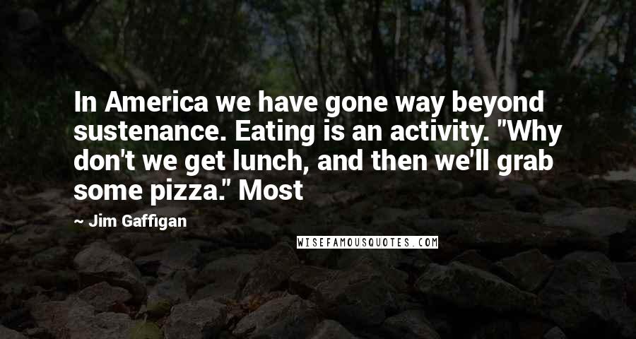 Jim Gaffigan Quotes: In America we have gone way beyond sustenance. Eating is an activity. "Why don't we get lunch, and then we'll grab some pizza." Most