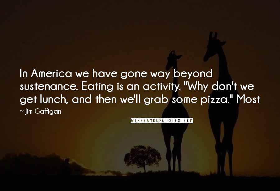 Jim Gaffigan Quotes: In America we have gone way beyond sustenance. Eating is an activity. "Why don't we get lunch, and then we'll grab some pizza." Most