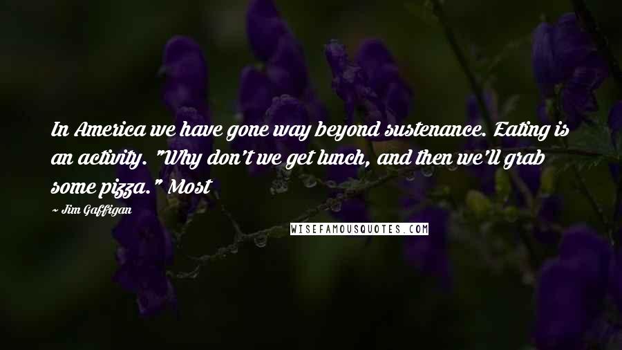 Jim Gaffigan Quotes: In America we have gone way beyond sustenance. Eating is an activity. "Why don't we get lunch, and then we'll grab some pizza." Most