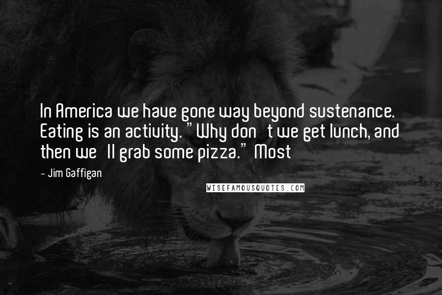 Jim Gaffigan Quotes: In America we have gone way beyond sustenance. Eating is an activity. "Why don't we get lunch, and then we'll grab some pizza." Most