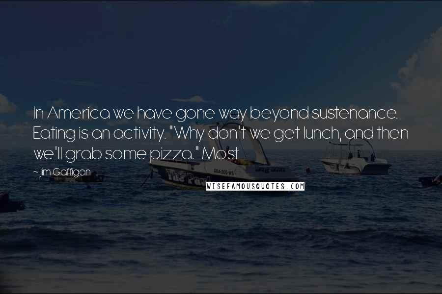 Jim Gaffigan Quotes: In America we have gone way beyond sustenance. Eating is an activity. "Why don't we get lunch, and then we'll grab some pizza." Most
