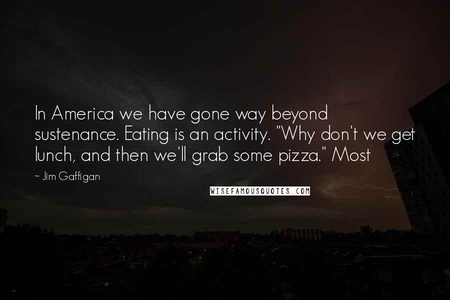 Jim Gaffigan Quotes: In America we have gone way beyond sustenance. Eating is an activity. "Why don't we get lunch, and then we'll grab some pizza." Most