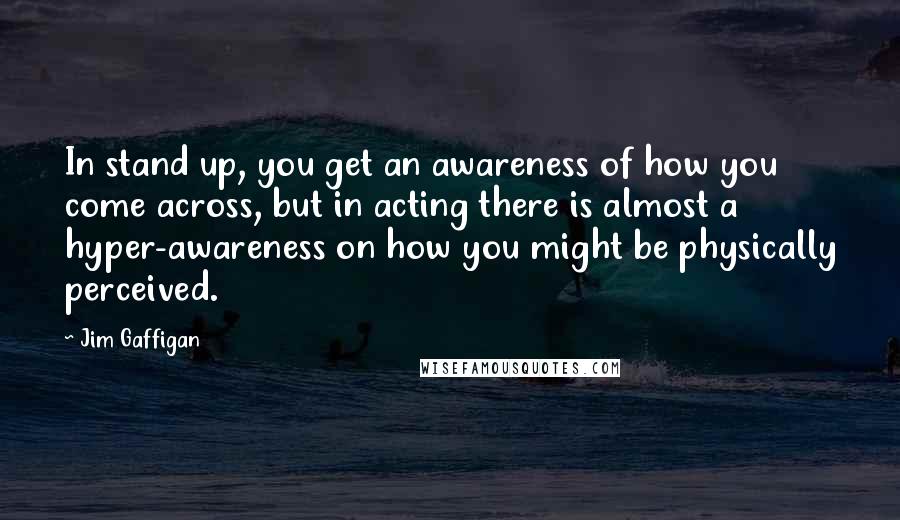 Jim Gaffigan Quotes: In stand up, you get an awareness of how you come across, but in acting there is almost a hyper-awareness on how you might be physically perceived.