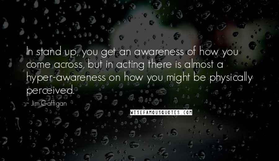 Jim Gaffigan Quotes: In stand up, you get an awareness of how you come across, but in acting there is almost a hyper-awareness on how you might be physically perceived.