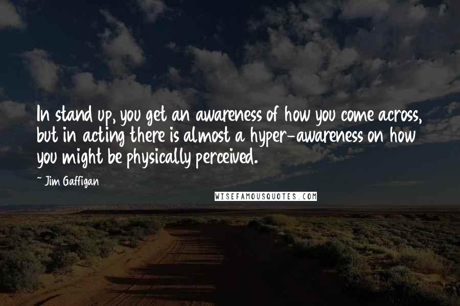 Jim Gaffigan Quotes: In stand up, you get an awareness of how you come across, but in acting there is almost a hyper-awareness on how you might be physically perceived.