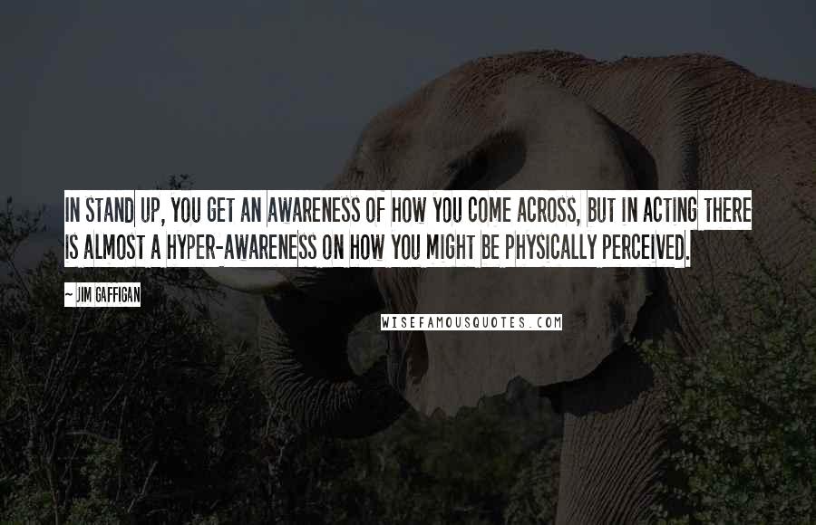 Jim Gaffigan Quotes: In stand up, you get an awareness of how you come across, but in acting there is almost a hyper-awareness on how you might be physically perceived.