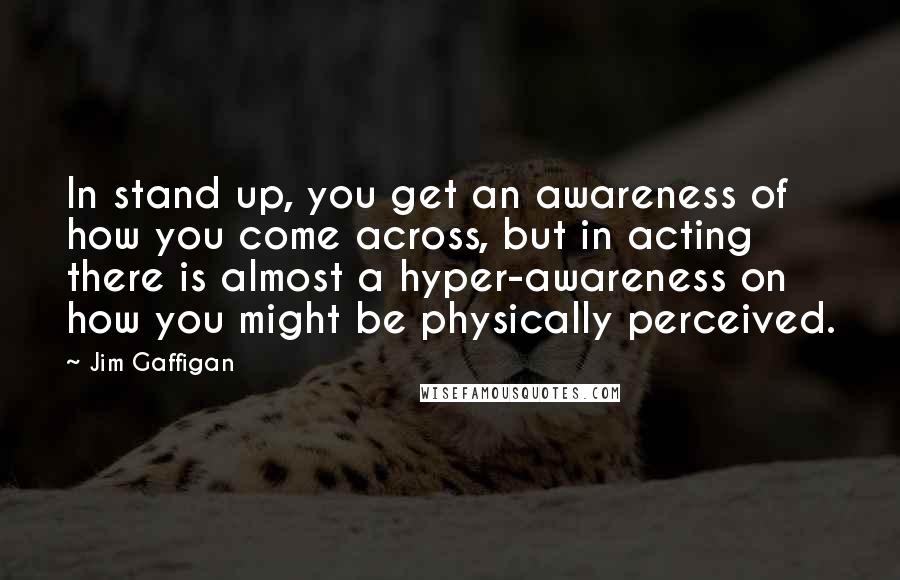 Jim Gaffigan Quotes: In stand up, you get an awareness of how you come across, but in acting there is almost a hyper-awareness on how you might be physically perceived.