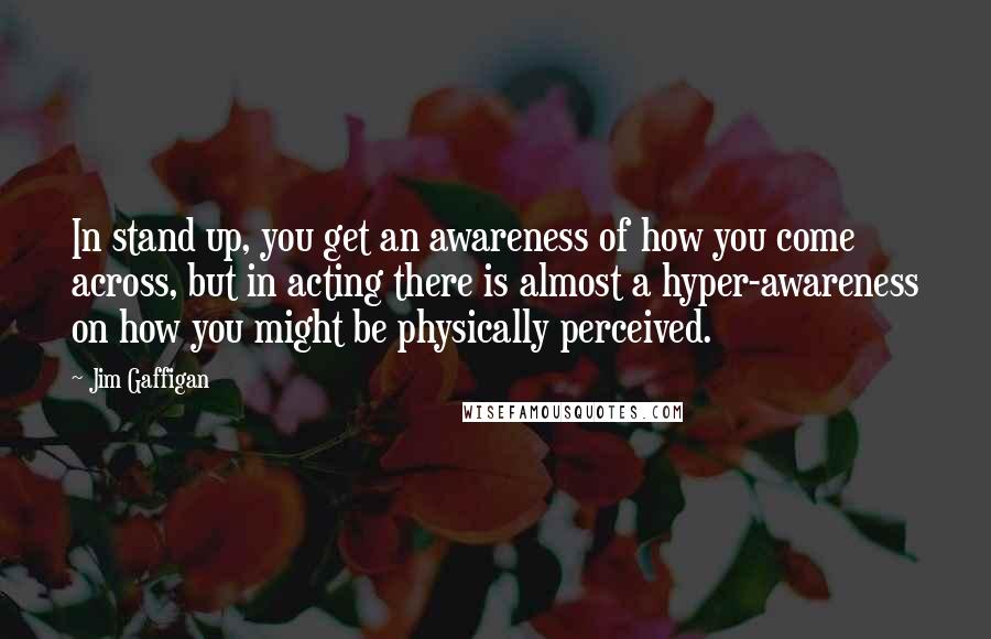 Jim Gaffigan Quotes: In stand up, you get an awareness of how you come across, but in acting there is almost a hyper-awareness on how you might be physically perceived.