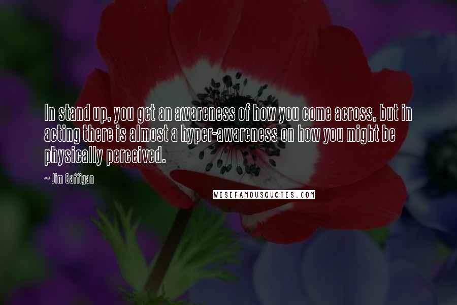 Jim Gaffigan Quotes: In stand up, you get an awareness of how you come across, but in acting there is almost a hyper-awareness on how you might be physically perceived.