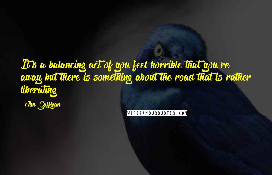 Jim Gaffigan Quotes: It's a balancing act of you feel horrible that you're away but there is something about the road that is rather liberating.