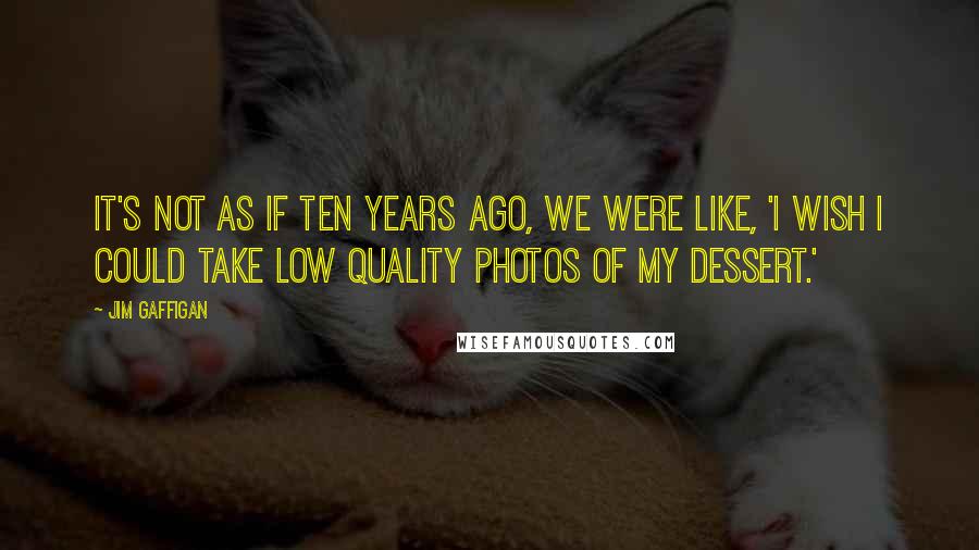 Jim Gaffigan Quotes: It's not as if ten years ago, we were like, 'I wish I could take low quality photos of my dessert.'