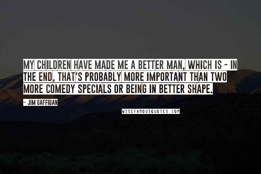 Jim Gaffigan Quotes: My children have made me a better man, which is - in the end, that's probably more important than two more comedy specials or being in better shape.