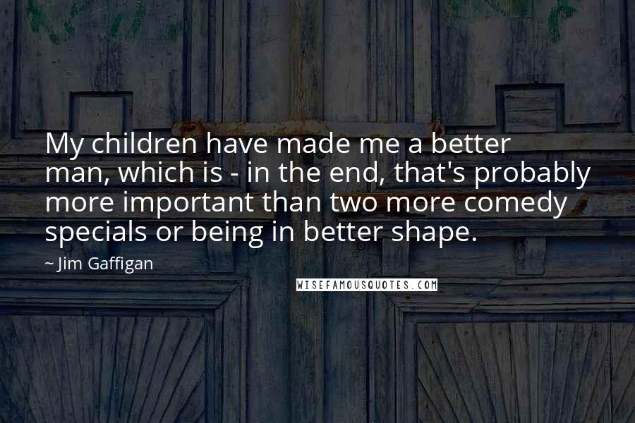 Jim Gaffigan Quotes: My children have made me a better man, which is - in the end, that's probably more important than two more comedy specials or being in better shape.