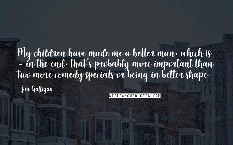 Jim Gaffigan Quotes: My children have made me a better man, which is - in the end, that's probably more important than two more comedy specials or being in better shape.