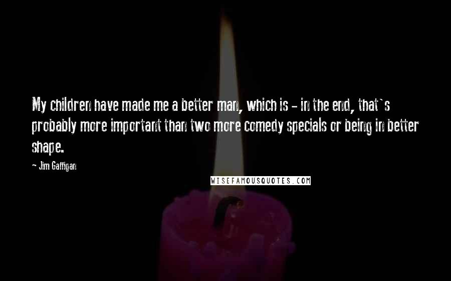 Jim Gaffigan Quotes: My children have made me a better man, which is - in the end, that's probably more important than two more comedy specials or being in better shape.