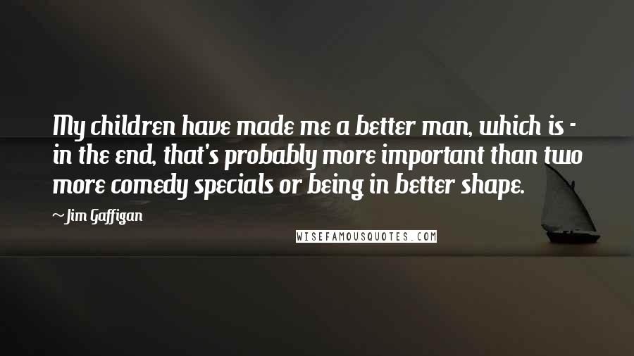 Jim Gaffigan Quotes: My children have made me a better man, which is - in the end, that's probably more important than two more comedy specials or being in better shape.