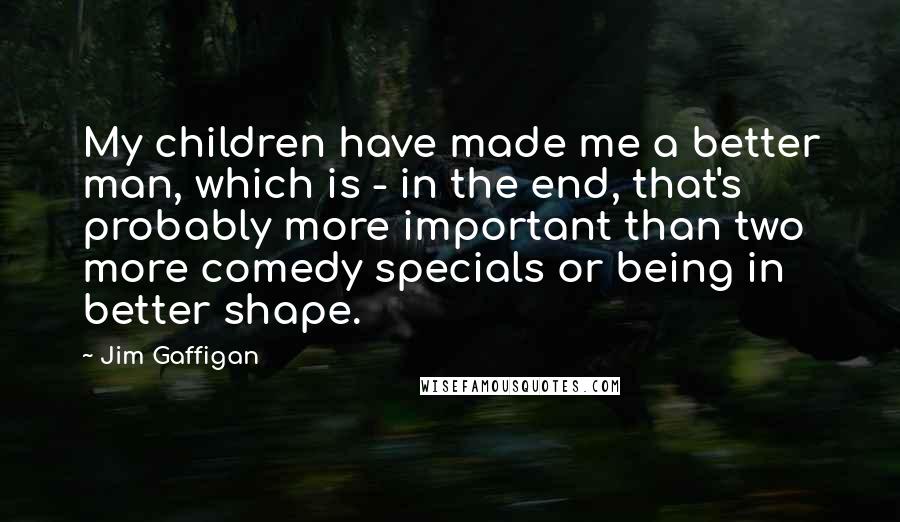 Jim Gaffigan Quotes: My children have made me a better man, which is - in the end, that's probably more important than two more comedy specials or being in better shape.