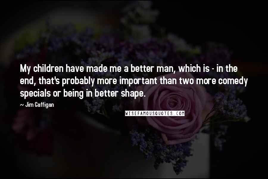 Jim Gaffigan Quotes: My children have made me a better man, which is - in the end, that's probably more important than two more comedy specials or being in better shape.