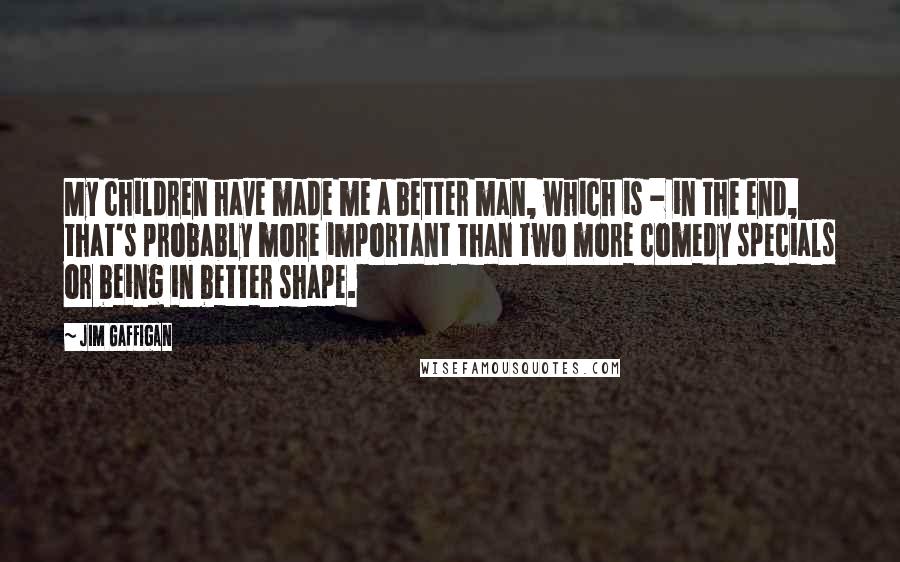 Jim Gaffigan Quotes: My children have made me a better man, which is - in the end, that's probably more important than two more comedy specials or being in better shape.