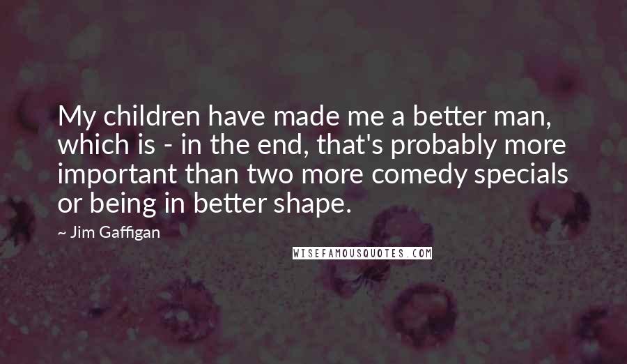 Jim Gaffigan Quotes: My children have made me a better man, which is - in the end, that's probably more important than two more comedy specials or being in better shape.