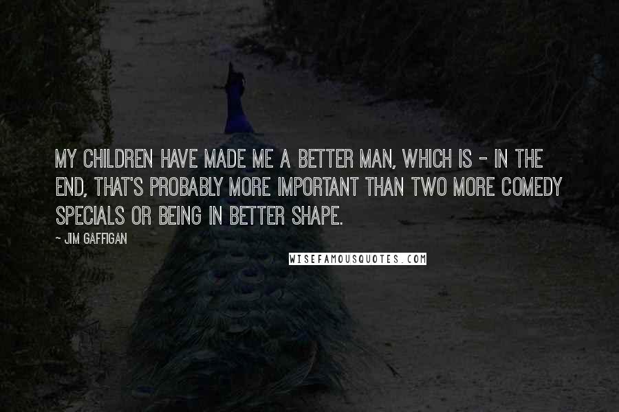 Jim Gaffigan Quotes: My children have made me a better man, which is - in the end, that's probably more important than two more comedy specials or being in better shape.