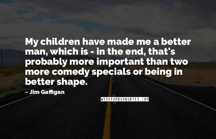Jim Gaffigan Quotes: My children have made me a better man, which is - in the end, that's probably more important than two more comedy specials or being in better shape.