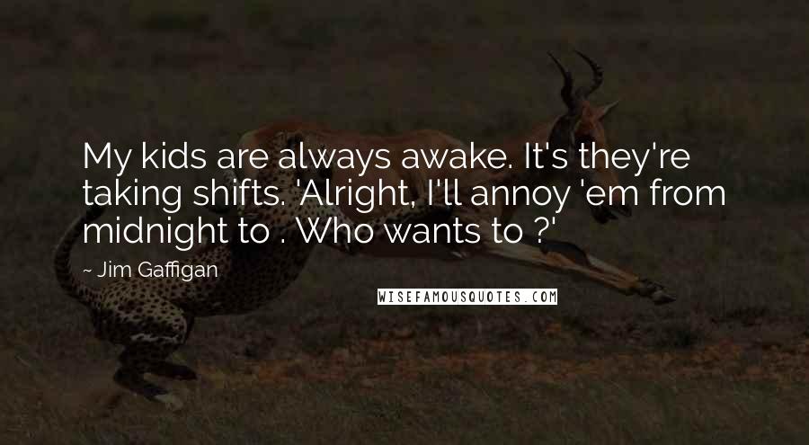 Jim Gaffigan Quotes: My kids are always awake. It's they're taking shifts. 'Alright, I'll annoy 'em from midnight to . Who wants to ?'