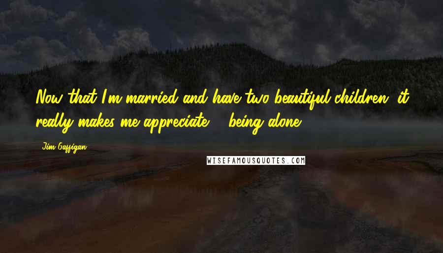 Jim Gaffigan Quotes: Now that I'm married and have two beautiful children, it really makes me appreciate ... being alone.
