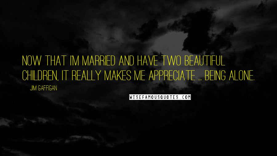 Jim Gaffigan Quotes: Now that I'm married and have two beautiful children, it really makes me appreciate ... being alone.