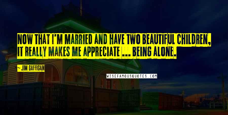 Jim Gaffigan Quotes: Now that I'm married and have two beautiful children, it really makes me appreciate ... being alone.