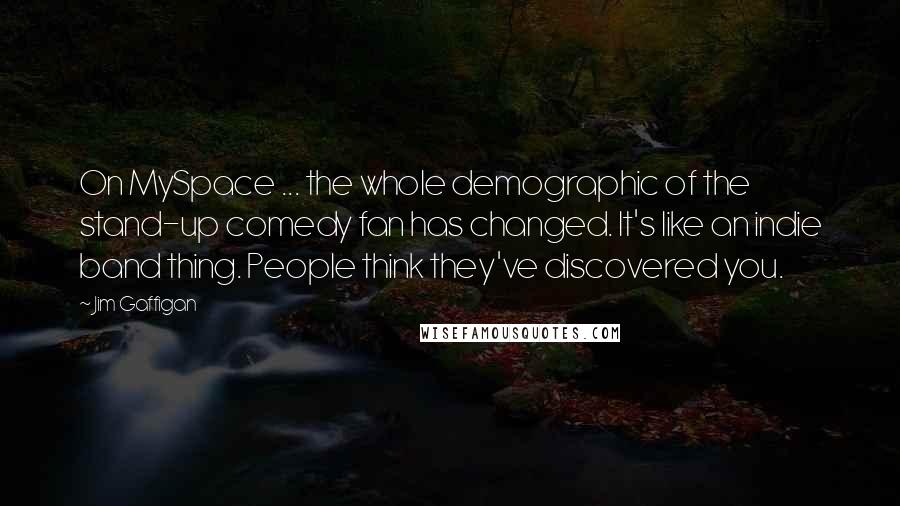 Jim Gaffigan Quotes: On MySpace ... the whole demographic of the stand-up comedy fan has changed. It's like an indie band thing. People think they've discovered you.