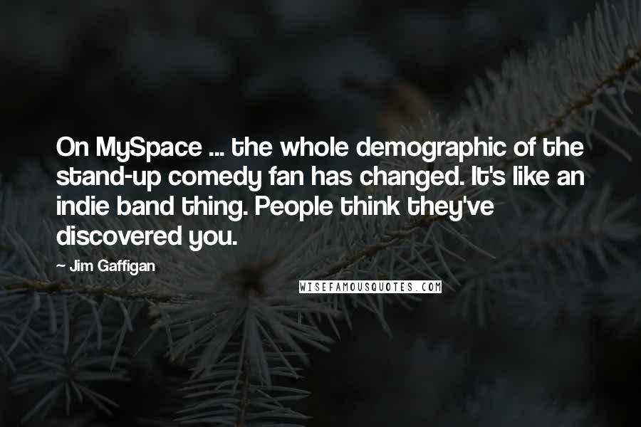 Jim Gaffigan Quotes: On MySpace ... the whole demographic of the stand-up comedy fan has changed. It's like an indie band thing. People think they've discovered you.