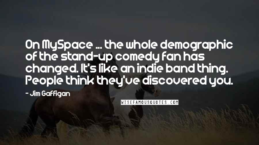 Jim Gaffigan Quotes: On MySpace ... the whole demographic of the stand-up comedy fan has changed. It's like an indie band thing. People think they've discovered you.