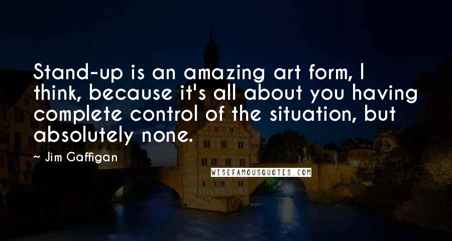 Jim Gaffigan Quotes: Stand-up is an amazing art form, I think, because it's all about you having complete control of the situation, but absolutely none.