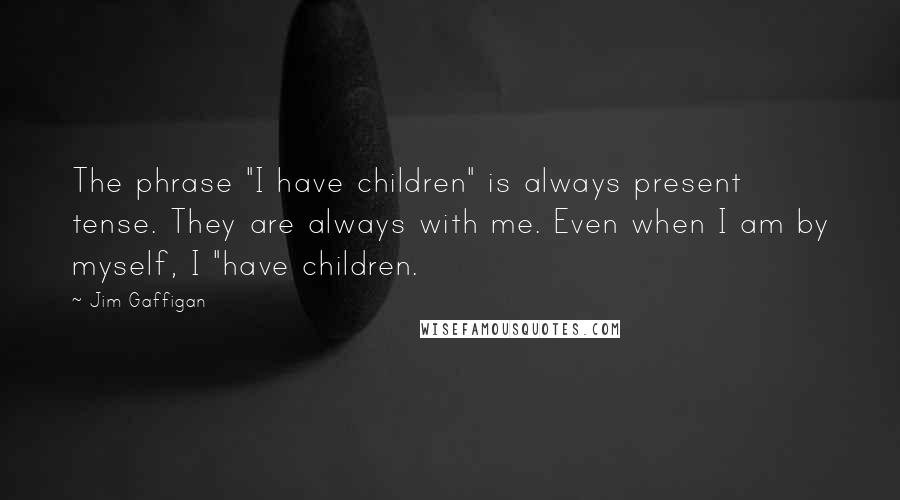 Jim Gaffigan Quotes: The phrase "I have children" is always present tense. They are always with me. Even when I am by myself, I "have children.