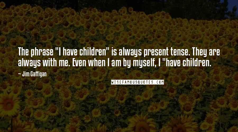 Jim Gaffigan Quotes: The phrase "I have children" is always present tense. They are always with me. Even when I am by myself, I "have children.