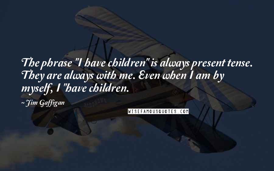 Jim Gaffigan Quotes: The phrase "I have children" is always present tense. They are always with me. Even when I am by myself, I "have children.
