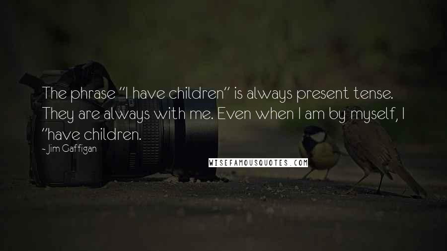 Jim Gaffigan Quotes: The phrase "I have children" is always present tense. They are always with me. Even when I am by myself, I "have children.