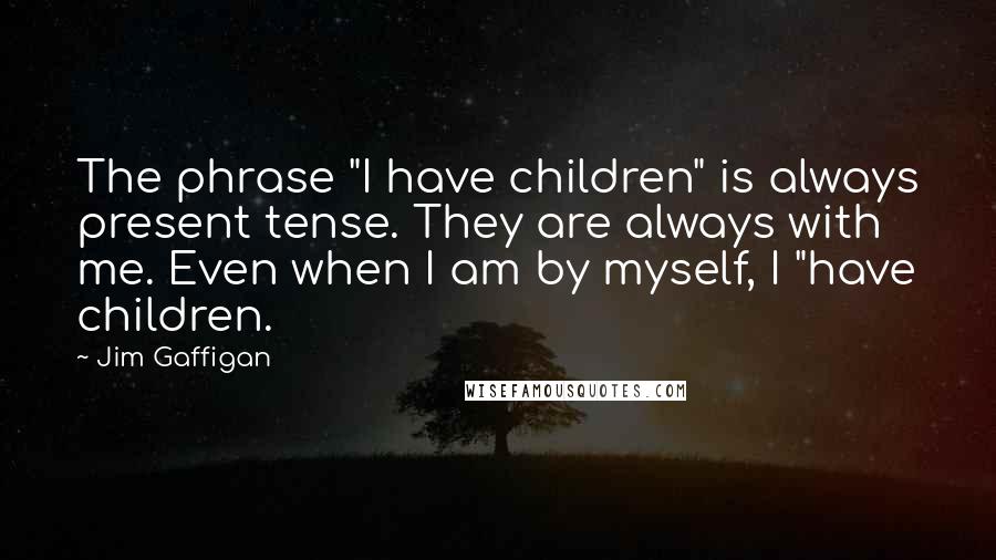 Jim Gaffigan Quotes: The phrase "I have children" is always present tense. They are always with me. Even when I am by myself, I "have children.