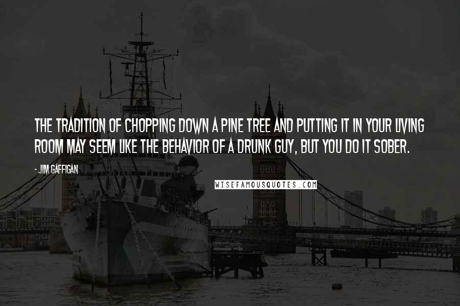 Jim Gaffigan Quotes: The tradition of chopping down a pine tree and putting it in your living room may seem like the behavior of a drunk guy, but you do it sober.