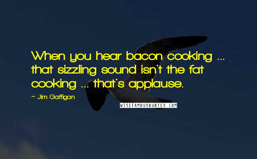 Jim Gaffigan Quotes: When you hear bacon cooking ... that sizzling sound isn't the fat cooking ... that's applause.