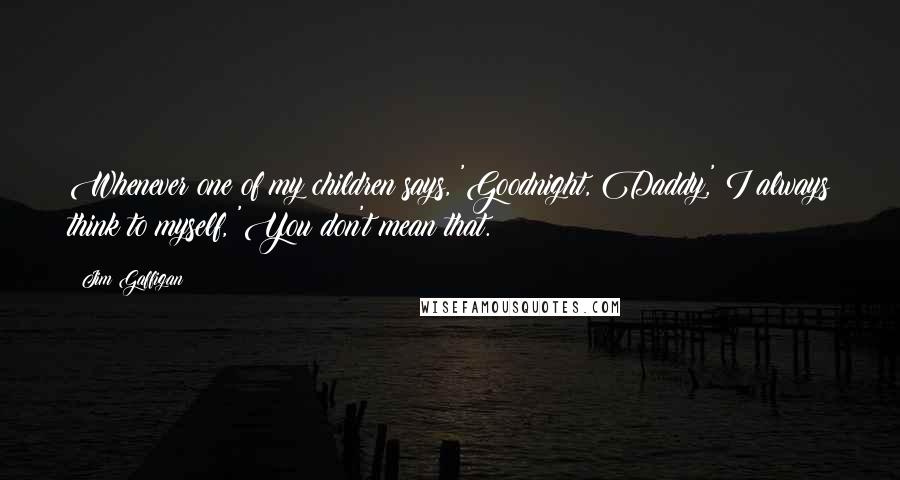Jim Gaffigan Quotes: Whenever one of my children says, 'Goodnight, Daddy,' I always think to myself, 'You don't mean that.