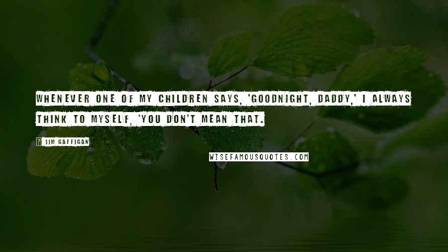 Jim Gaffigan Quotes: Whenever one of my children says, 'Goodnight, Daddy,' I always think to myself, 'You don't mean that.